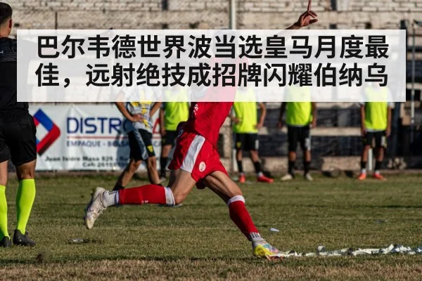 巴尔韦德世界波当选皇马月度最佳，远射绝技成招牌闪耀伯纳乌