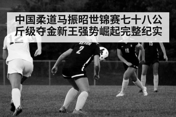 中国柔道马振昭世锦赛七十八公斤级夺金新王强势崛起完整纪实
