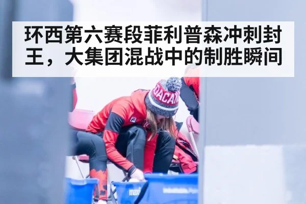 环西第六赛段菲利普森冲刺封王，大集团混战中的制胜瞬间