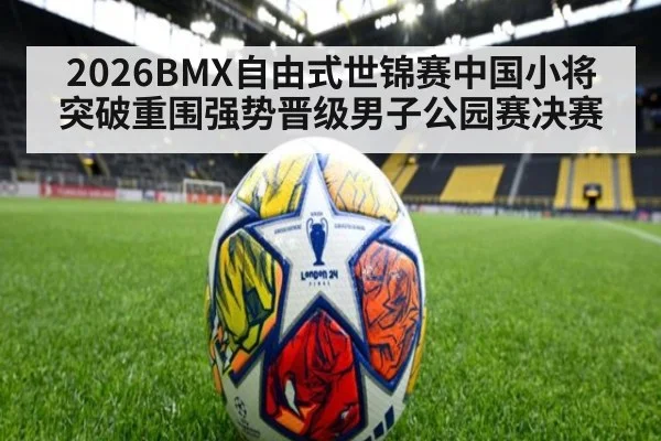 2026BMX自由式世锦赛中国小将突破重围强势晋级男子公园赛决赛